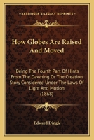 How Globes Are Raised And Moved: Being The Fourth Part Of Hints From The Dawning Or The Creation Story Considered Under The Laws Of Light And Motion 1164669605 Book Cover