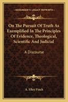 On The Pursuit Of Truth As Exemplified In The Principles Of Evidence, Theological, Scientific And Judicial: A Discourse 0469091010 Book Cover
