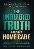 The Unfiltered Truth About Home Care: Leading, Selling, and Scaling Through Your Unique Strengths 1636805922 Book Cover