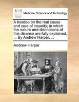 A treatise on the real cause and cure of insanity; in which the nature and distinctions of this disease are fully explained, ... By Andrew Harper, ... 1140675443 Book Cover
