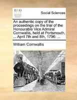 An authentic copy of the proceedings on the trial of the Honourable Vice Admiral Cornwallis, held at Portsmouth, ... April 7th and 8th, 1796 1170659799 Book Cover