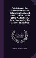 Refutation of the Misstatements and Calumnies Contained in Mr. Lockhart's Life of Sir Walter Scott, Bart., Respecting the Messrs. Ballantyne 1146480660 Book Cover