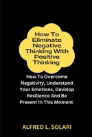 How To Eliminate Negative Thinking With Positive Thinking: How To Overcome Negativity, Understand Your Emotions, Develop Resilience And Be Present In This Moment B0CQVPH92R Book Cover