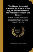The Mosaic account of creation, the miracle of to-day: or, New witnesses to the oneness of Genesis and science ; to which are added an inquiry as to ... the earth's axis, and an essay upon cosmology 1357292252 Book Cover