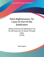 Man's Righteousness, No Cause Or Part Of His Justification: Being A Sermon On Ephesians II, 8, For By Grace Are Ye Saved, Through Faith 1165578492 Book Cover