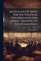 An Outline Of Hints For The Political Organization And Moral Training Of The Human Race: Submitted, With Deference, To The Consideration Of Those Who ... For Those Who Direct, Or Profess To... 1247366642 Book Cover