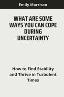 WHAT ARE SOME WAYS YOU CAN COPE DURING UNCERTAINTY: How to Find Stability and Thrive in Turbulent Times B0CQH45WDN Book Cover