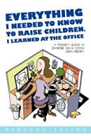 Everything I Needed to Know to Raise Children, I Learned at the Office: A Parent's Guide to Growing Those Little Investments 1462061397 Book Cover