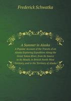 A Summer in Alaska A Popular Account of the Travels of an Alaska Exploring Expedition Along the Great Yukon River, from Its Source to Its Mouth, in ... in the Territory of Alaska 1141908557 Book Cover