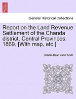 Report on the Land Revenue Settlement of the Chanda district, Central Provinces, 1869. [With map, etc.] 1241522944 Book Cover