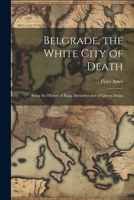 Belgrade, the White City of Death: Being the History of King Alexander and of Queen Draga 1021703168 Book Cover