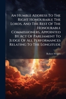An Humble Address to the Right Honourable the Lords, and the Rest of the Honourable Commissioners, Appointed by Act of Parliament to Judge of All Performances Relating to the Longitude 1175307793 Book Cover