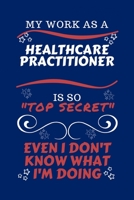 My Work As A Healthcare Practitioner Is So Top Secret Even I Don't Know What I'm Doing: Perfect Gag Gift For A Top Secret Healthcare Practitioner | ... | Work | Job | Humour and Banter | Birthday| 1670456072 Book Cover