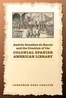 Andres Gonzalez de Barcia and the Creation of the Colonial Spanish American Library (Studies in Book and Print Culture) 080203845X Book Cover
