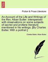An account of the life and writings of the Rev. Alban Butler: interspersed with observations on some subjects of sacred and profane literature, mentioned in his writings. 1241522316 Book Cover