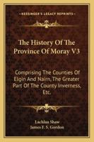 The History Of The Province Of Moray V3: Comprising The Counties Of Elgin And Nairn, The Greater Part Of The County Inverness, Etc. 1163249416 Book Cover