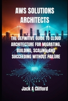 AWS SOLUTIONS ARCHITECTS: THE DEFINITIVE GUIDE TO CLOUD ARCHITECTURE FOR MIGRATING, BUILDING, SCALING, AND SUCCEEDING WITHOUT FAILURE B0FQCMNJZB Book Cover