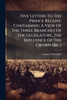 Five Letters To The Prince Regent, Containing A View Of The Three Branches Of The Legislature, The Influence Of The Crown [&c.] 1024320421 Book Cover