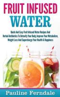 Fruit Infused Water: Quick and Easy Fruit Infused Water Recipes and Herbal Antibiotics to Detoxify Your Body, Improve Your Metabolism, Weight Loss and Supercharge Your Health & Happiness 1519610971 Book Cover