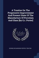 A Treatise on the Progressive Improvement, and Present State of the Manufacture of Porcelain and Glass 0548775397 Book Cover