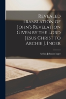 Revealed Translation of John's Revelation Given by the Lord Jesus Christ to Archie J. Inger ... 1016118686 Book Cover