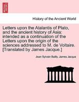 Letters upon the Atalantis of Plato, and the ancient history of Asia: intended as a continuation of the Letters upon the origin of the sciences ... M. de Voltaire. [Translated by James Jacque.] 1241444897 Book Cover