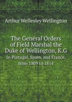 The General Orders of Field Marshal the Duke of Wellington ... in Portugal, Spain, and France, From 1809 to 1814: In the Low Countries and France in 1 1276848927 Book Cover