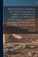 Archaeologia Graeca, Or the Antiquities of Greece. to Which Is Added, an Appendix, Containing a Concise History of the Grecian States [&c.] by G. Dunbar 101805717X Book Cover