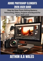 ADOBE PHOTOSHOP ELEMENTS 2026 USER GUIDE: Step-by-Step Photo Editing Mastery: Retouching, Filters, Projects and Beyond for Every Skill Level B0H269FVSD Book Cover