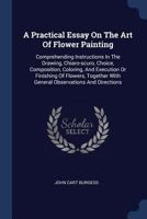 A Practical Essay On The Art Of Flower Painting: Comprehending Instructions In The Drawing, Chiaro-scuro, Choice, Composition, Coloring, And Execution Or Finishing Of Flowers, Together With General Ob 129507754X Book Cover