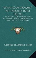 What Can I Know? An Inquiry Into Truth: Its Nature, The Means Of Its Attainment And Its Relations To The Practical Life 0548732043 Book Cover