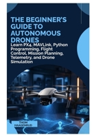 The Beginner’s Guide to Autonomous Drones: Learn PX4, MAVLink, Python Programming, Flight Control, Mission Planning, Telemetry, and Drone Simulation B0HG15W3M5 Book Cover