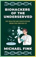 Biohackers of the Underserved: DIY Healthcare Innovations from the Ground Up: Revealing Grassroots Health Solutions created by Communities with Limited Access to Care B0DRC6M9WW Book Cover