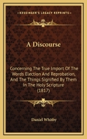 A discourse concerning: I. The true import of the words election and reprobation, and the things signified by them in the holy scripture. II. The ... in answer to some of Doctor Edwards's remarks 0548883599 Book Cover