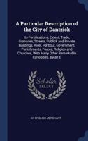 A Particular Description of the City of Dantzick: Its Fortifications, Extent, Trade, Granaries, Streets, Publick and Private Buildings, River, Harbour, Government, Punishments, Forces, Religion and Ch 1340395754 Book Cover