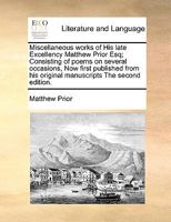 Miscellaneous works of His late Excellency Matthew Prior Esq; Consisting of poems on several occasions, Now first published from his original manuscripts The second edition. 1171041551 Book Cover
