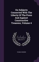On Subjects Connected With The Liberty Of The Press And Against Constructive Treasons, Volume 4... 1247532011 Book Cover
