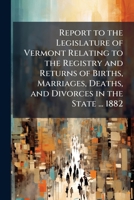 Report to the Legislature of Vermont Relating to the Registry and Returns of Births, Marriages, Deaths, and Divorces in the State ... 1882 1141606399 Book Cover