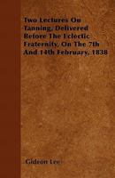 Two Lectures on Tanning, Delivered Before the Eclectic Fraternity, on the 7th and 14th February, 1838 1519647786 Book Cover