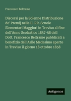 Discorsi per la Solenne Distribuzione de' Premij nelle II. RR. Scuole Elementari Maggiori in Treviso al fine dell'Anno Scolastico 1857-58 dell Dott. ... il giorno 18 ottobre 1858 (Italian Edition) 3385071852 Book Cover