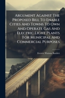 Argument Against The Proposed Bill To Enable Cities And Towns To Own And Operate Gas And Electric Light Plants For Municipal And Commercial Purposes: ... Massachusetts Legislature , Mar.19, 1890... 1247898342 Book Cover