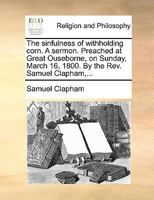 The sinfulness of withholding corn. A sermon. Preached at Great Ouseborne, on Sunday, March 16, 1800. By the Rev. Samuel Clapham,... 1171136617 Book Cover