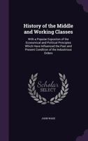 History Of The Middle And Working Classes, With A Popular Exposition Of The Economical And Political Principles Which Have Influenced The Past And ... Of Prices, Rates Of Wages, Population,... 1018048634 Book Cover