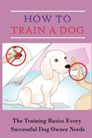 How To Train A Dog: The Training Basics Every Successful Dog Owner Needs: Dog Training B09CGK4CRT Book Cover
