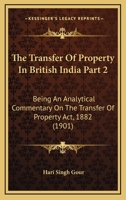 The Transfer Of Property In British India Part 2: Being An Analytical Commentary On The Transfer Of Property Act, 1882 1167250532 Book Cover