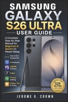 SAMSUNG GALAXY S26 ULTRA USER GUIDE: A Complete Step-by-Step Manual for Beginners & Seniors to Master Setup One UI 8.5 Android 16 AI Features 200MP Camera S Pen Privacy Setting & Hidden Tips & Tricks B0GYRLVBXS Book Cover
