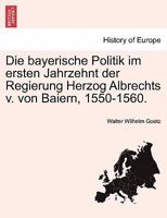 Die Bayerische Politik Im Ersten Jahrzehnt Der Regierung Herzog Albrechts V Von Baiern: 1550-1560 (1895) 1161069356 Book Cover