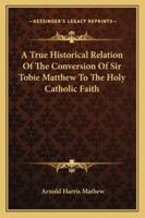 A True Historical Relation of the Conversion of Sir Tobie Matthew to the Holy Catholic Faith; With the Antecedents and Consequences Thereof 1497398150 Book Cover