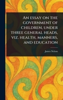 An Essay on the Government of Children, Under Three General Heads, Viz. Health, Manners, and Education 1023429845 Book Cover