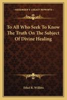 To All Who Seek To Know The Truth On The Subject Of Divine Healing 1432598716 Book Cover